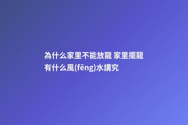為什么家里不能放龍 家里擺龍有什么風(fēng)水講究